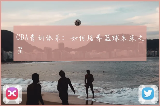 CBA青训体系:如何培养篮球未来之星