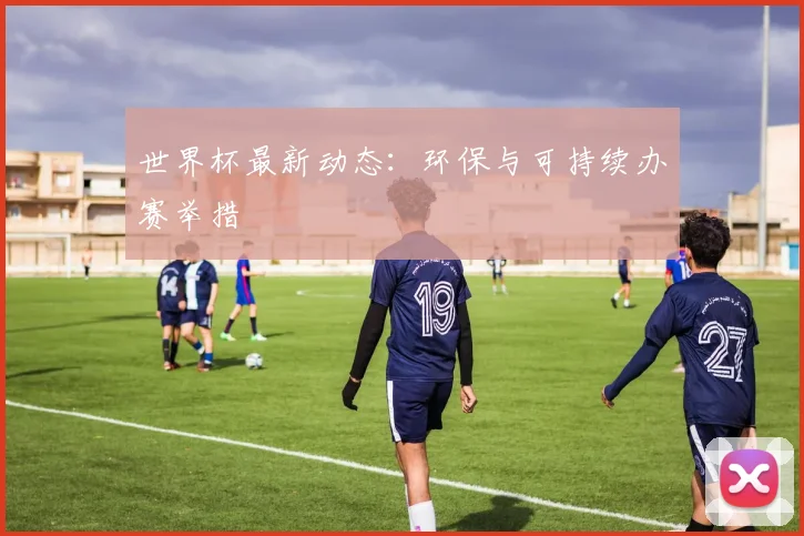 世界杯最新动态:环保与可持续办赛举措
