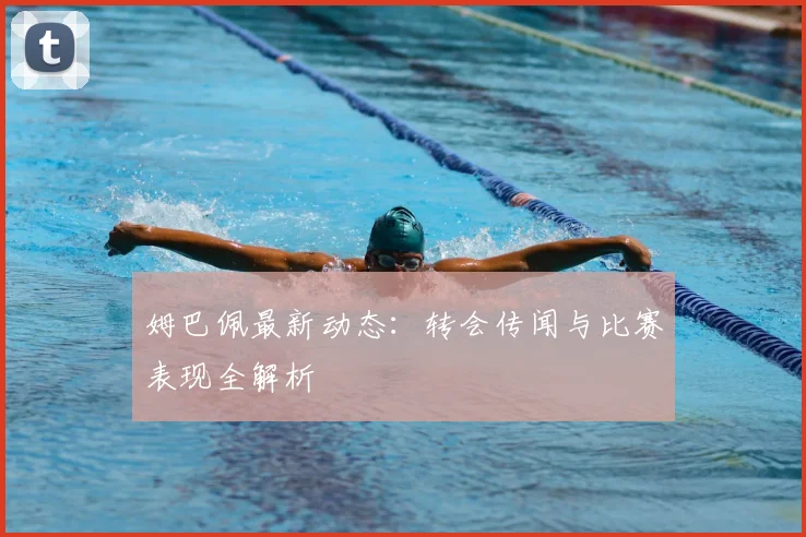 姆巴佩最新动态:转会传闻与比赛表现全解析